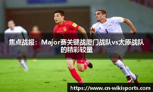 焦点战报:Major赛关键战厦门战队vs太原战队的精彩较量